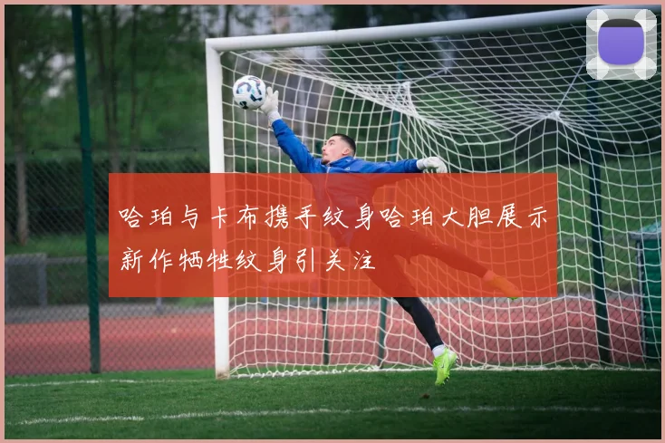 哈珀与卡布携手纹身哈珀大胆展示新作牺牲纹身引关注