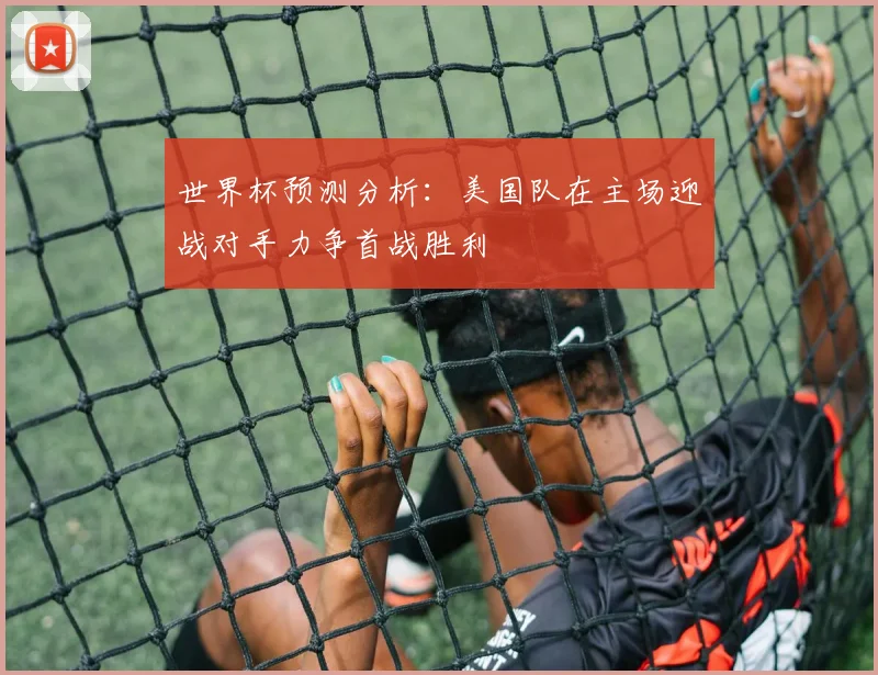 世界杯预测分析：美国队在主场迎战对手力争首战胜利