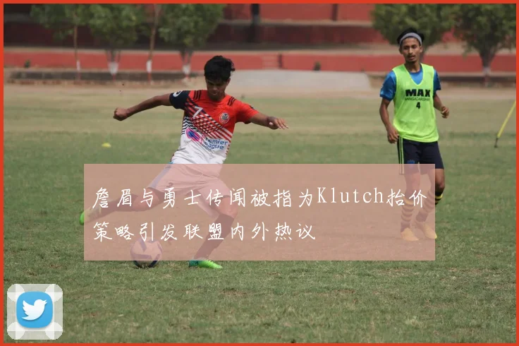 詹眉与勇士传闻被指为Klutch抬价策略引发联盟内外热议