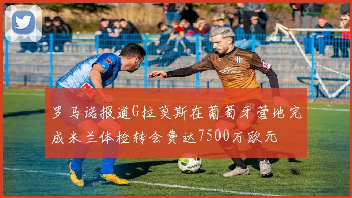 罗马诺报道G拉莫斯在葡萄牙营地完成米兰体检转会费达7500万欧元