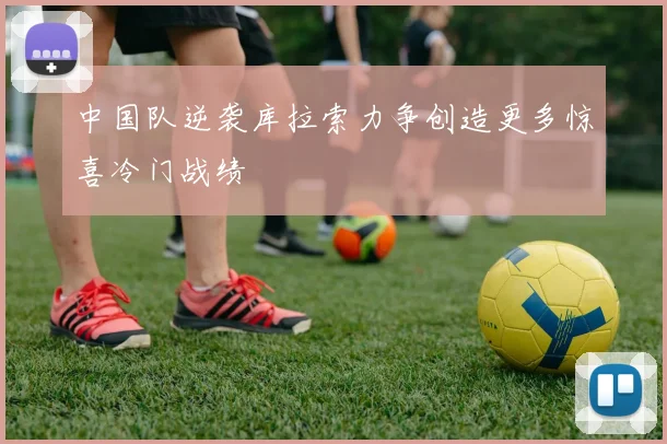 中国队逆袭库拉索力争创造更多惊喜冷门战绩