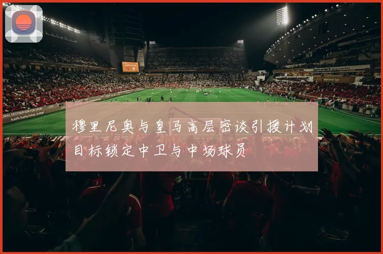 穆里尼奥与皇马高层密谈引援计划目标锁定中卫与中场球员