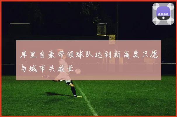 库里自豪带领球队达到新高度只愿与城市共成长