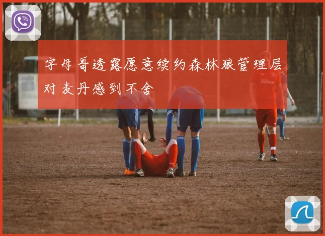 字母哥透露愿意续约森林狼管理层对麦丹感到不舍