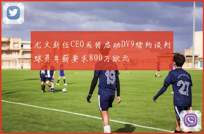 尤文新任CEO或将启动DV9续约谈判球员年薪要求800万欧元