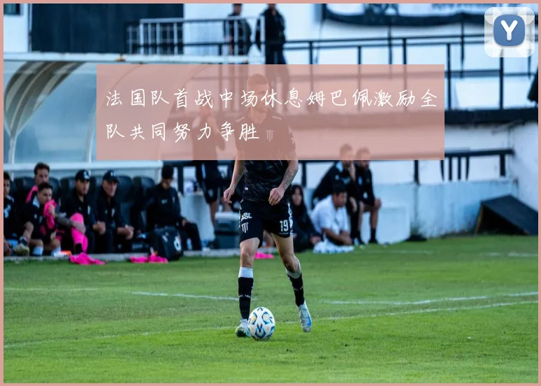 法国队首战中场休息姆巴佩激励全队共同努力争胜
