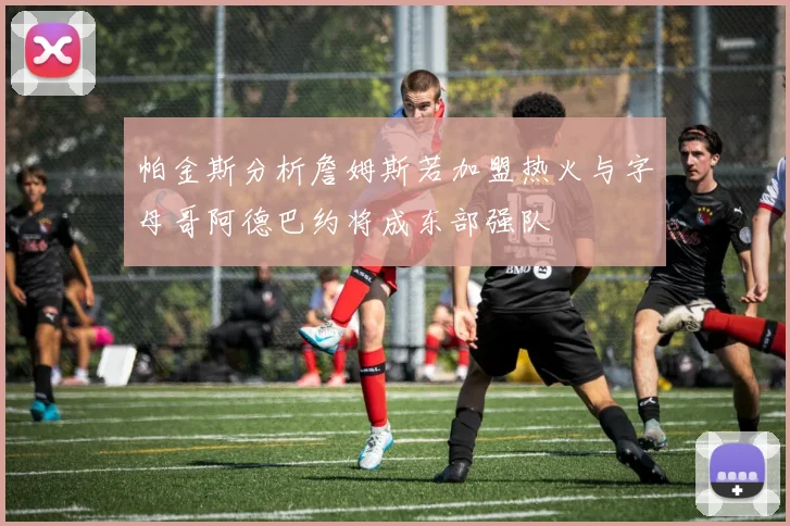 帕金斯分析詹姆斯若加盟热火与字母哥阿德巴约将成东部强队