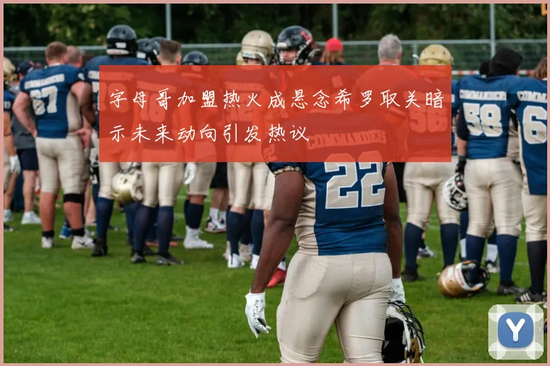 字母哥加盟热火成悬念希罗取关暗示未来动向引发热议
