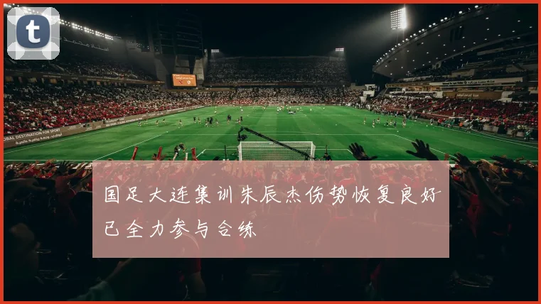 国足大连集训朱辰杰伤势恢复良好已全力参与合练