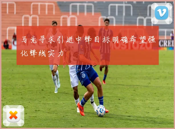 马竞寻求引进中锋目标明确希望强化锋线实力