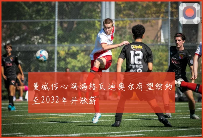 曼城信心满满格瓦迪奥尔有望续约至2032年并涨薪